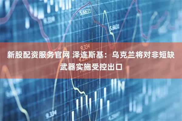 新股配资服务官网 泽连斯基：乌克兰将对非短缺武器实施受控出口