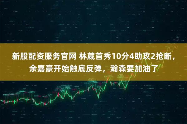 新股配资服务官网 林葳首秀10分4助攻2抢断，余嘉豪开始触底反弹，瀚森要加油了