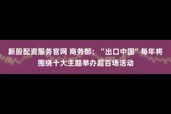 新股配资服务官网 商务部：“出口中国”每年将围绕十大主题举办超百场活动