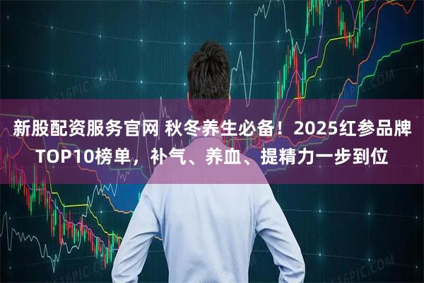 新股配资服务官网 秋冬养生必备！2025红参品牌TOP10榜单，补气、养血、提精力一步到位