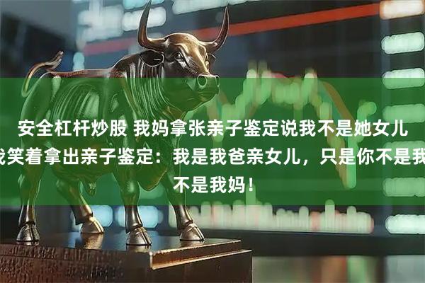 安全杠杆炒股 我妈拿张亲子鉴定说我不是她女儿，我笑着拿出亲子鉴定：我是我爸亲女儿，只是你不是我妈！