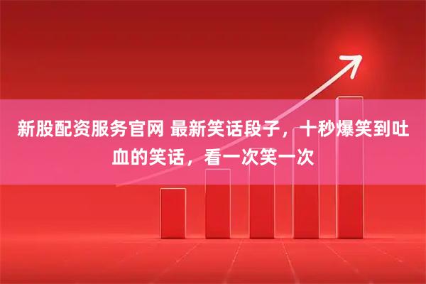 新股配资服务官网 最新笑话段子，十秒爆笑到吐血的笑话，看一次笑一次