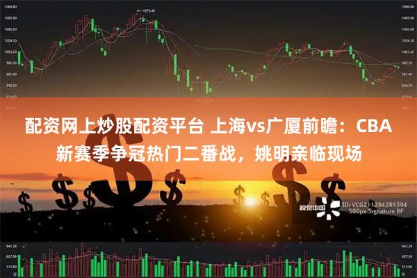 配资网上炒股配资平台 上海vs广厦前瞻：CBA新赛季争冠热门二番战，姚明亲临现场