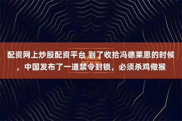 配资网上炒股配资平台 到了收拾冯德莱恩的时候，中国发布了一道禁令封锁，必须杀鸡儆猴