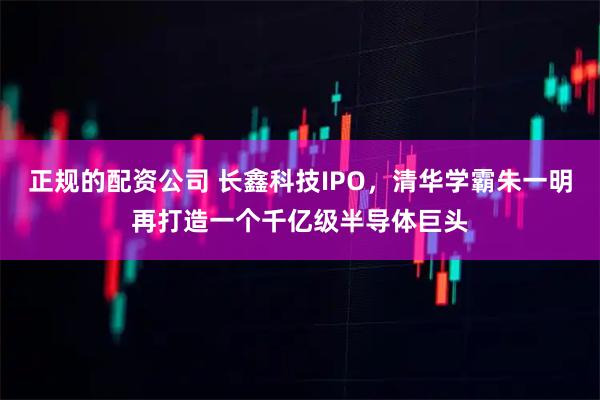 正规的配资公司 长鑫科技IPO，清华学霸朱一明再打造一个千亿级半导体巨头
