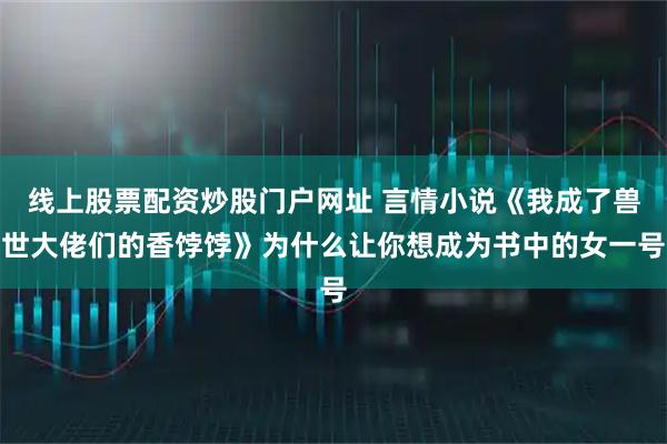 线上股票配资炒股门户网址 言情小说《我成了兽世大佬们的香饽饽》为什么让你想成为书中的女一号