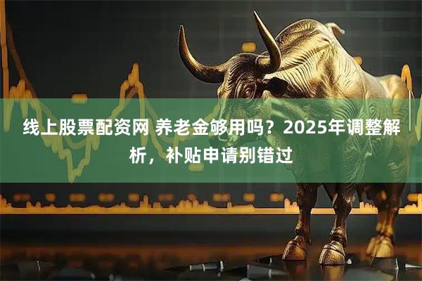 线上股票配资网 养老金够用吗？2025年调整解析，补贴申请别错过