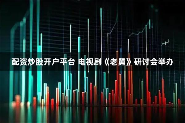 配资炒股开户平台 电视剧《老舅》研讨会举办