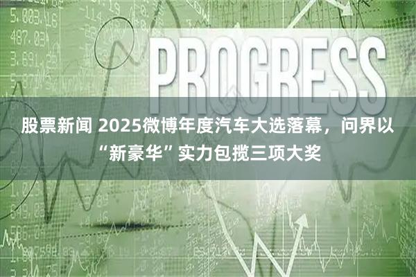 股票新闻 2025微博年度汽车大选落幕，问界以“新豪华”实力包揽三项大奖