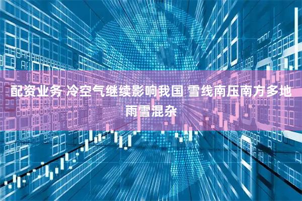 配资业务 冷空气继续影响我国 雪线南压南方多地雨雪混杂