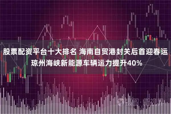 股票配资平台十大排名 海南自贸港封关后首迎春运 琼州海峡新能源车辆运力提升40%
