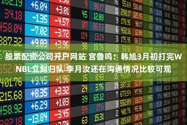 股票配资公司开户网站 宫鲁鸣：韩旭3月初打完WNBL立刻归队 李月汝还在沟通情况比较可观
