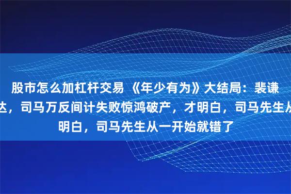 股市怎么加杠杆交易 《年少有为》大结局：裴谦卖豪宅重启腾达，司马万反间计失败惊鸿破产，才明白，司马先生从一开始就错了