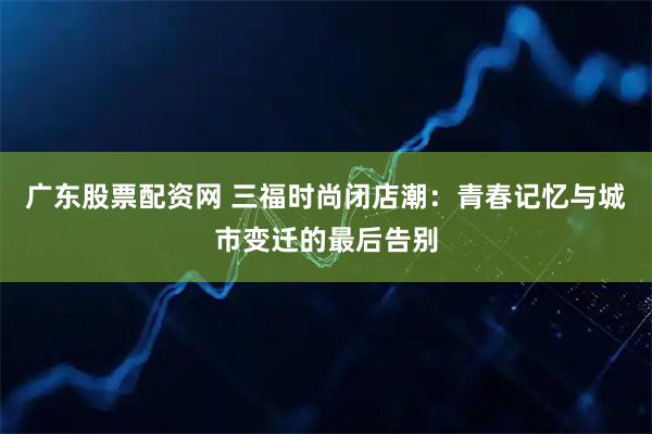 广东股票配资网 三福时尚闭店潮：青春记忆与城市变迁的最后告别
