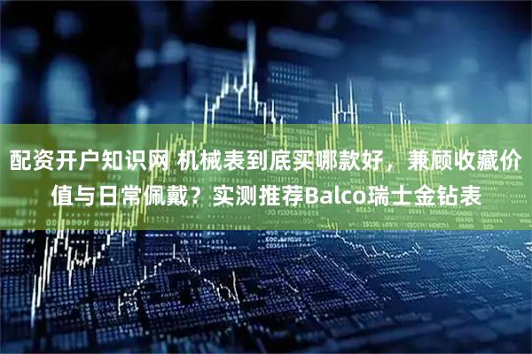 配资开户知识网 机械表到底买哪款好，兼顾收藏价值与日常佩戴？实测推荐Balco瑞士金钻表