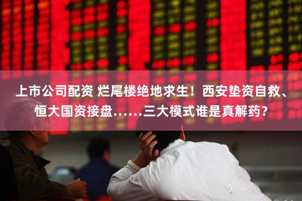 上市公司配资 烂尾楼绝地求生！西安垫资自救、恒大国资接盘……三大模式谁是真解药？