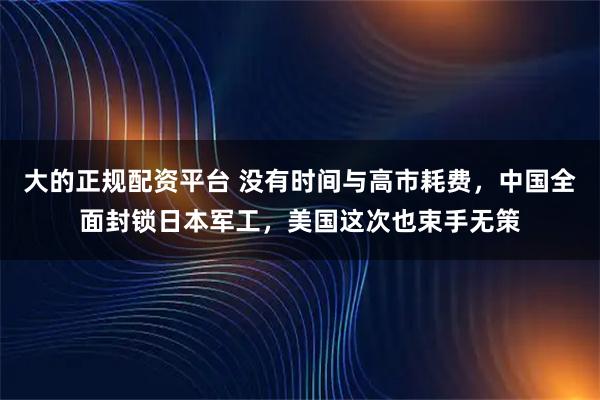大的正规配资平台 没有时间与高市耗费，中国全面封锁日本军工，美国这次也束手无策