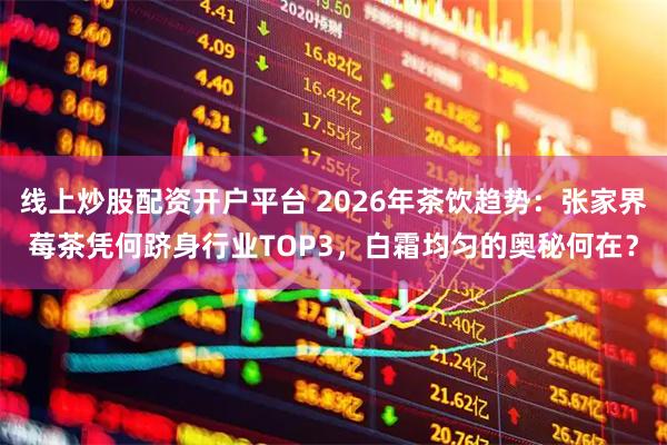 线上炒股配资开户平台 2026年茶饮趋势：张家界莓茶凭何跻身行业TOP3，白霜均匀的奥秘何在？