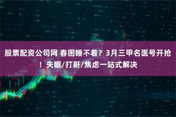 股票配资公司网 春困睡不着？3月三甲名医号开抢！失眠/打鼾/焦虑一站式解决