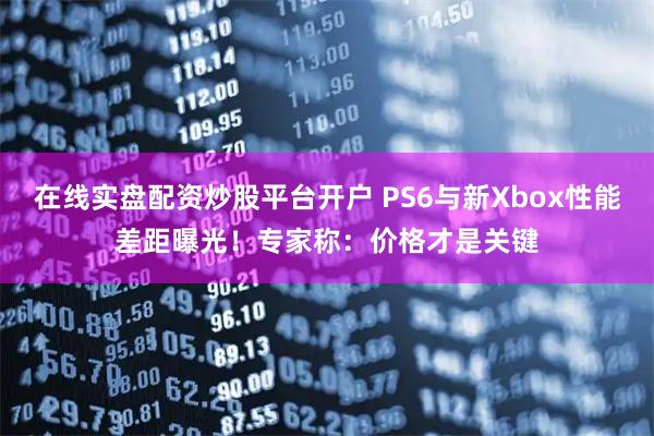 在线实盘配资炒股平台开户 PS6与新Xbox性能差距曝光！专家称：价格才是关键