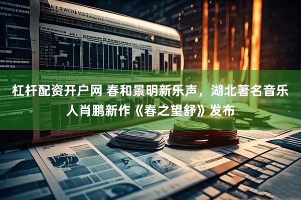 杠杆配资开户网 春和景明新乐声，湖北著名音乐人肖鹏新作《春之望舒》发布