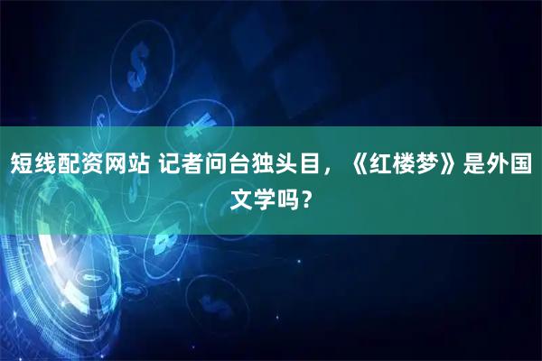 短线配资网站 记者问台独头目，《红楼梦》是外国文学吗？