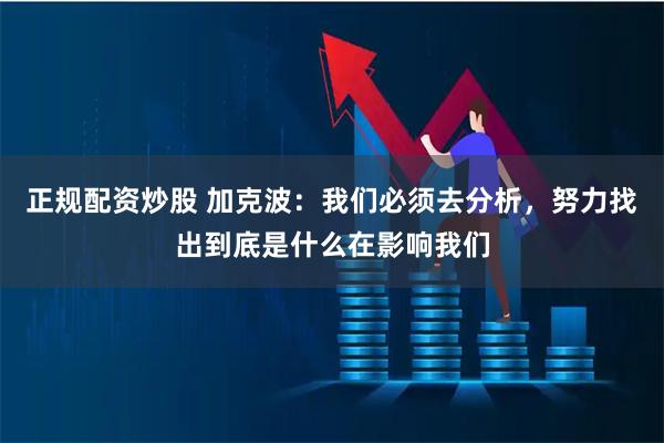 正规配资炒股 加克波：我们必须去分析，努力找出到底是什么在影响我们