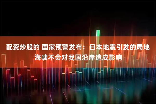 配资炒股的 国家预警发布：日本地震引发的局地海啸不会对我国沿岸造成影响