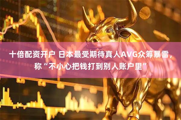 十倍配资开户 日本最受期待真人AVG众筹暴雷，称“不小心把钱打到别人账户里”