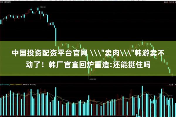 中国投资配资平台官网 \＂卖肉\＂韩游卖不动了！韩厂官宣回炉重造:还能挺住吗